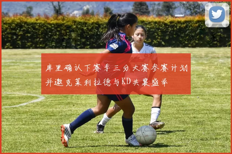 库里确认下赛季三分大赛参赛计划并邀克莱利拉德与KD共襄盛举