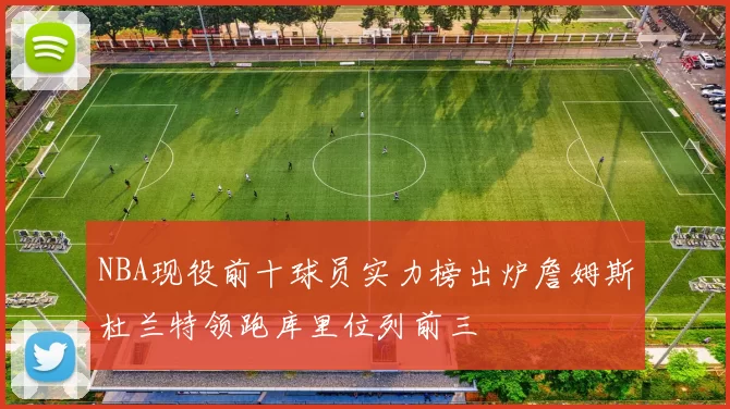 NBA现役前十球员实力榜出炉詹姆斯杜兰特领跑库里位列前三