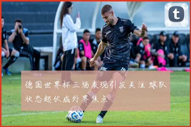 德国世界杯三场表现引发关注 球队状态起伏成外界焦点