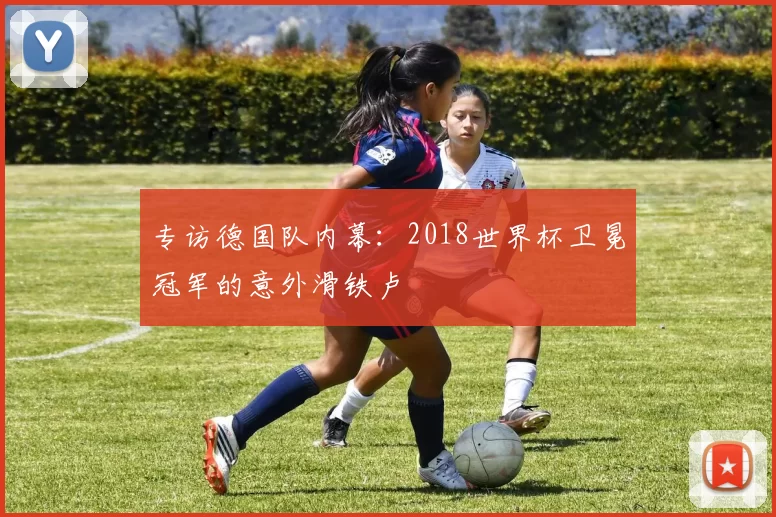 专访德国队内幕:2018世界杯卫冕冠军的意外滑铁卢