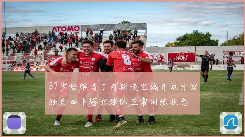 37岁哈维马丁内斯谈空域开放计划独自回卡塔尔球队正常训练状态