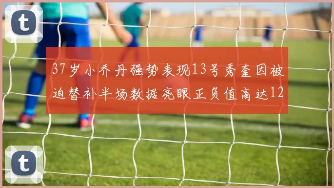 37岁小乔丹强势表现13号秀奎因被迫替补半场数据亮眼正负值高达12