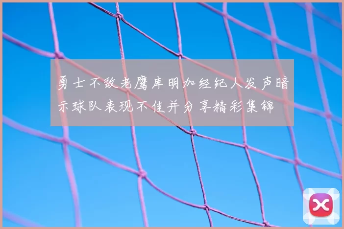 勇士不敌老鹰库明加经纪人发声暗示球队表现不佳并分享精彩集锦