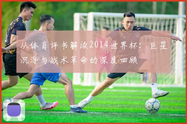 从体育评书解读2014世界杯：巨星沉浮与战术革命的深度回顾