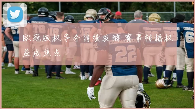 欧冠版权争夺持续发酵 赛事转播权益成焦点
