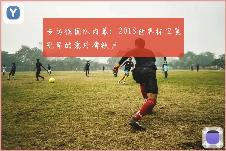 专访德国队内幕:2018世界杯卫冕冠军的意外滑铁卢