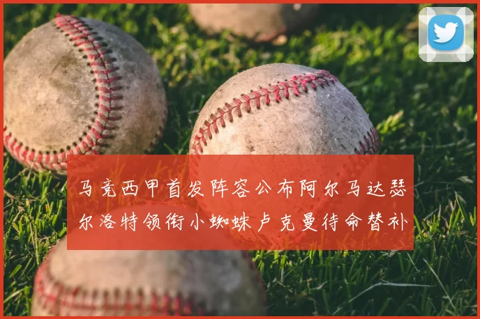马竞西甲首发阵容公布阿尔马达瑟尔洛特领衔小蜘蛛卢克曼待命替补
