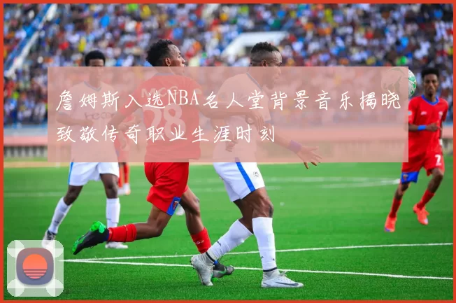 詹姆斯入选NBA名人堂背景音乐揭晓致敬传奇职业生涯时刻