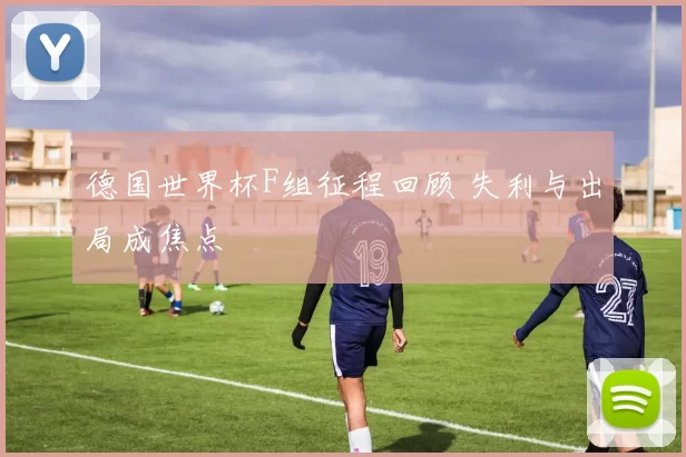 德国世界杯F组征程回顾 失利与出局成焦点