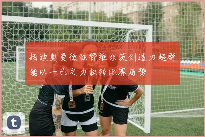 扬迪奥曼德称赞维尔茨创造力超群能以一己之力扭转比赛局势