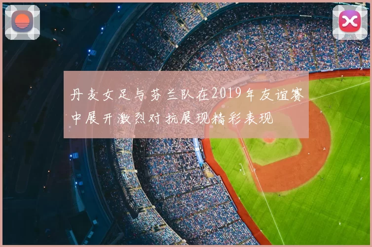 丹麦女足与芬兰队在2019年友谊赛中展开激烈对抗展现精彩表现
