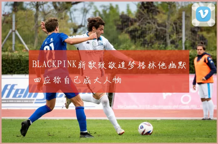 BLACKPINK新歌致敬追梦格林他幽默回应称自己成大人物