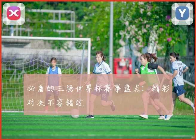 必看的三场世界杯赛事盘点:精彩对决不容错过