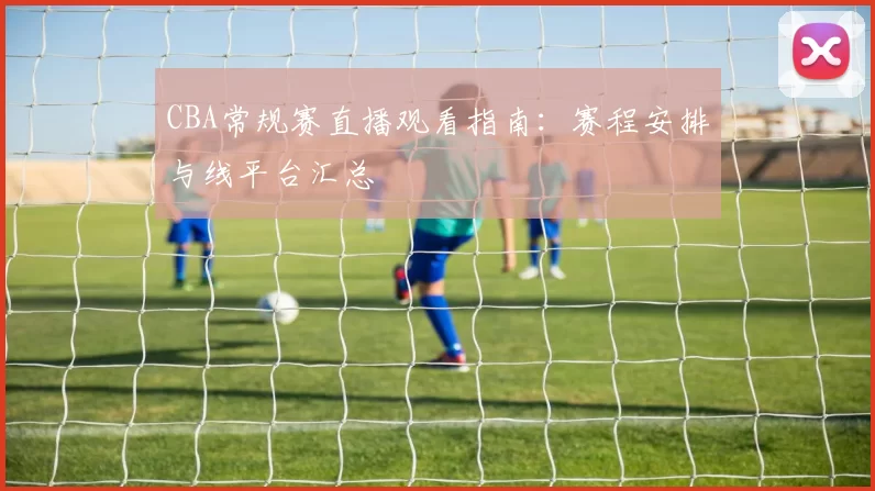 CBA常规赛直播观看指南：赛程安排与线平台汇总