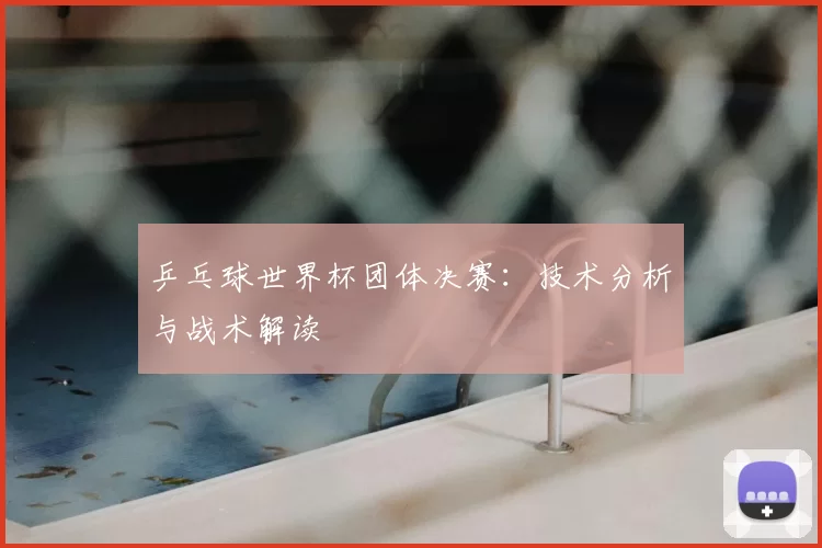 乒乓球世界杯团体决赛:技术分析与战术解读