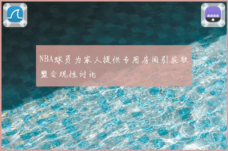 NBA球员为家人提供专用房间引发联盟合规性讨论