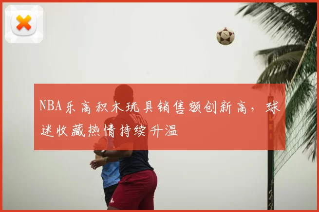 NBA乐高积木玩具销售额创新高，球迷收藏热情持续升温