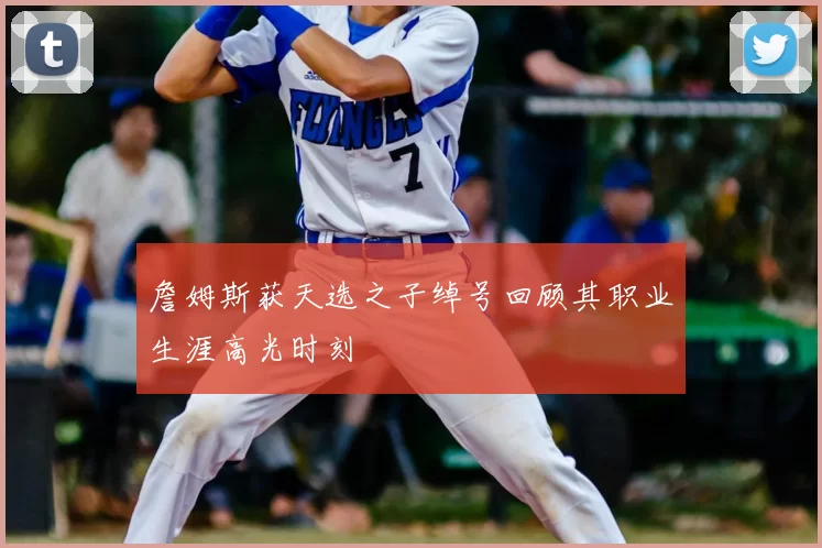 詹姆斯获天选之子绰号回顾其职业生涯高光时刻
