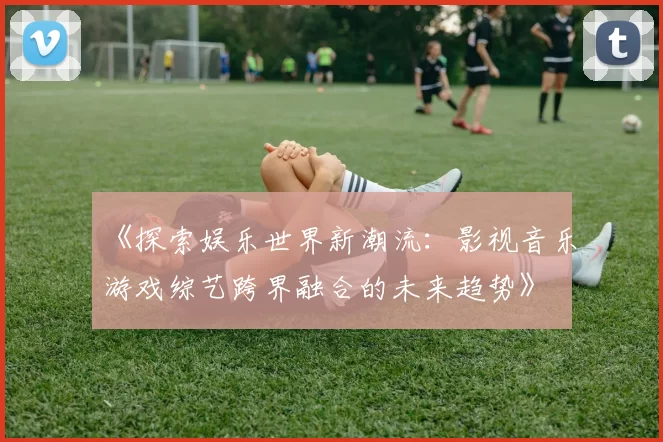 《探索娱乐世界新潮流：影视音乐游戏综艺跨界融合的未来趋势》