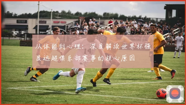 从体能到心理:深度解读世界杯强度远超俱乐部赛事的核心原因
