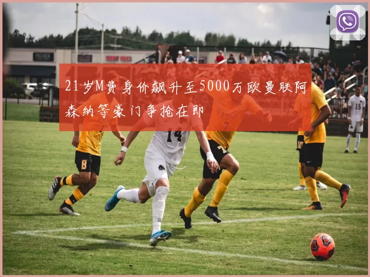 21岁M费身价飙升至5000万欧曼联阿森纳等豪门争抢在即