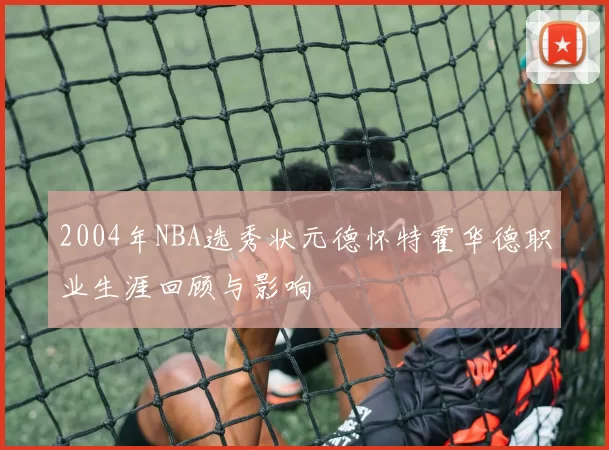 2004年NBA选秀状元德怀特霍华德职业生涯回顾与影响