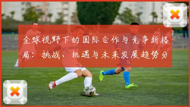 全球视野下的国际合作与竞争新格局：挑战、机遇与未来发展趋势分析