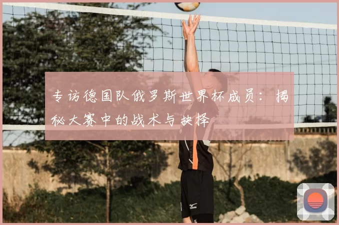 专访德国队俄罗斯世界杯成员:揭秘大赛中的战术与抉择