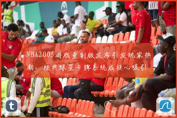 NBA2005游戏重制版发布引发玩家热潮,经典球星卡牌系统成核心吸引力