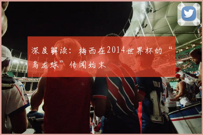 深度解读：梅西在2014世界杯的“乌龙球”传闻始末