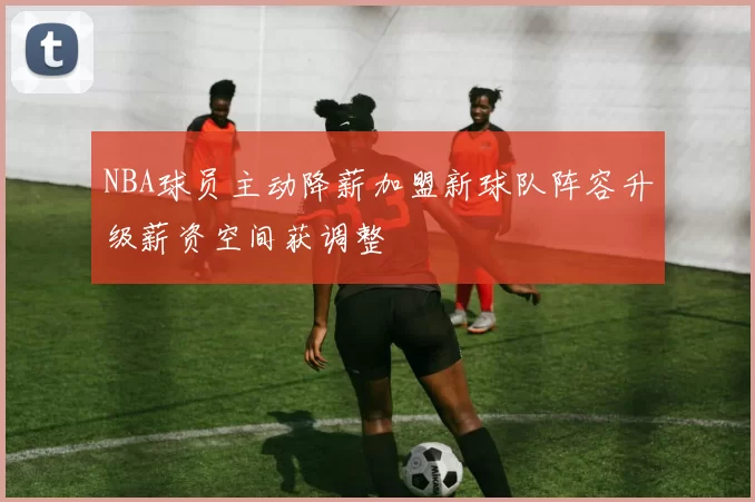 NBA球员主动降薪加盟新球队阵容升级薪资空间获调整