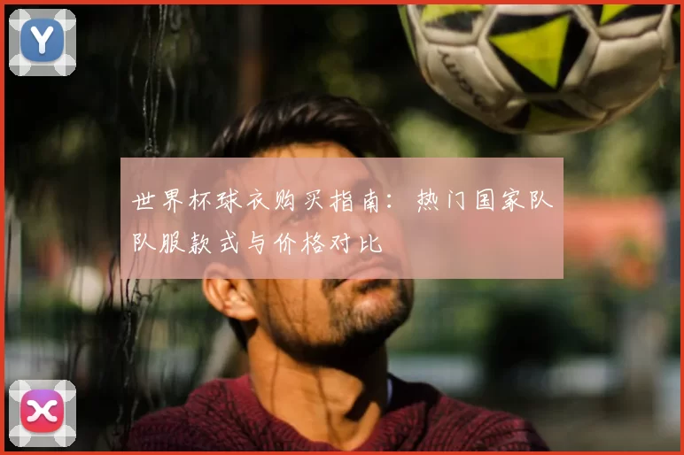 世界杯球衣购买指南：热门国家队队服款式与价格对比