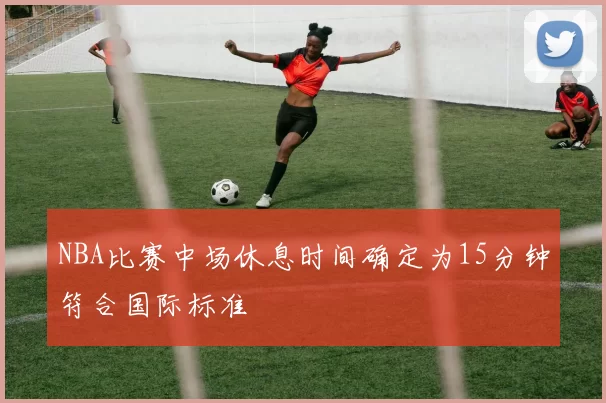NBA比赛中场休息时间确定为15分钟符合国际标准