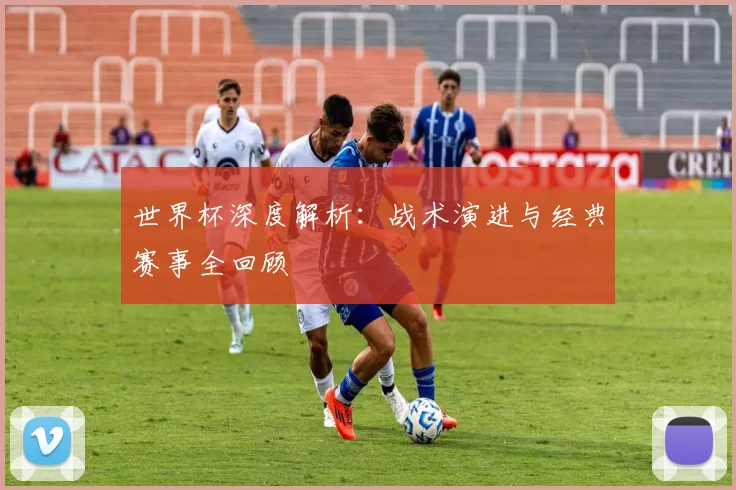 世界杯深度解析：战术演进与经典赛事全回顾