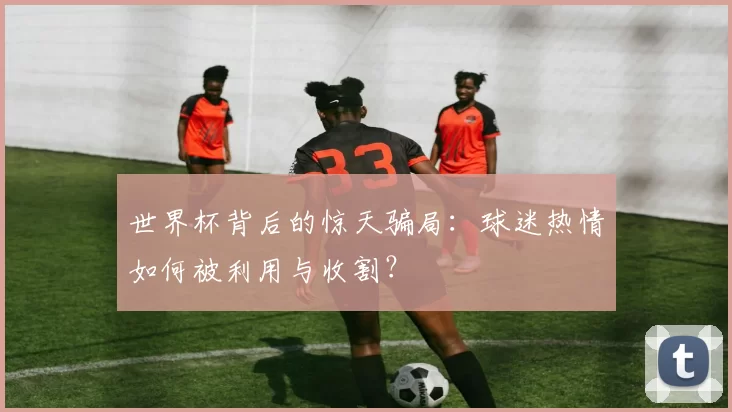 世界杯背后的惊天骗局：球迷热情如何被利用与收割？