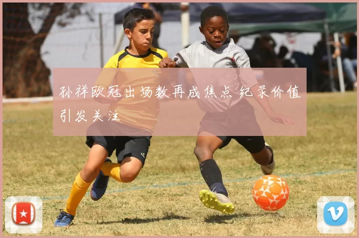 孙祥欧冠出场数再成焦点 纪录价值引发关注