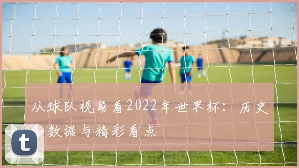从球队视角看2022年世界杯:历史、数据与精彩看点