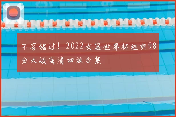 不容错过！2022女篮世界杯经典98分大战高清回放合集