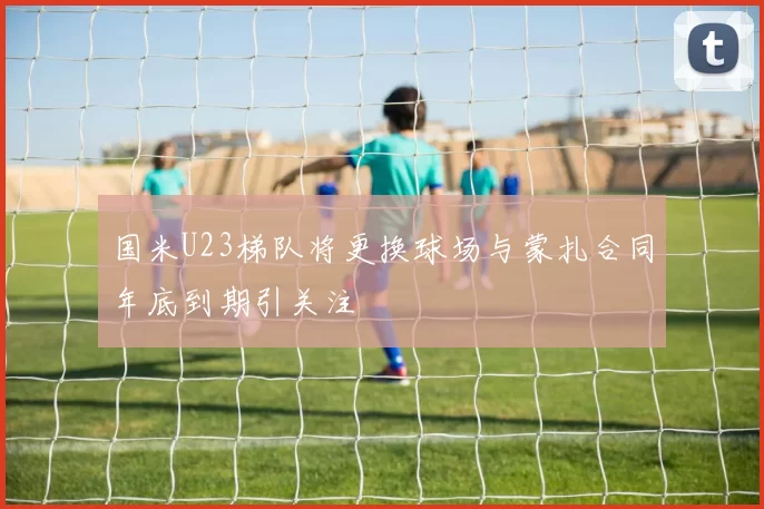 国米U23梯队将更换球场与蒙扎合同年底到期引关注