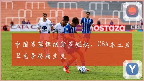 中国男篮锋线新星崛起，CBA本土后卫竞争格局生变
