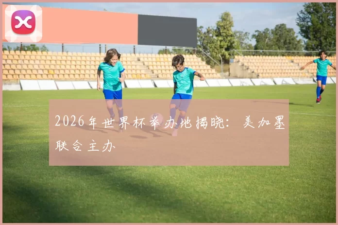 2026年世界杯举办地揭晓:美加墨联合主办