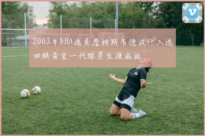 2003年NBA选秀詹姆斯韦德波什入选回顾黄金一代球员生涯成就