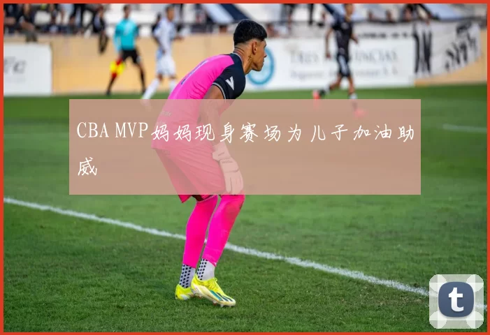 CBA MVP妈妈现身赛场为儿子加油助威