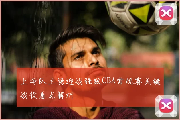 上海队主场迎战强敌CBA常规赛关键战役看点解析