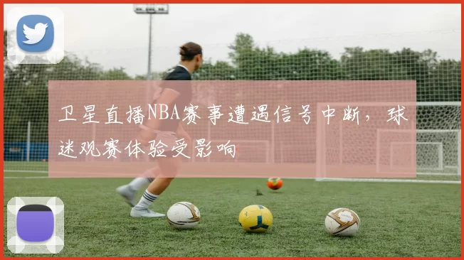 卫星直播NBA赛事遭遇信号中断，球迷观赛体验受影响