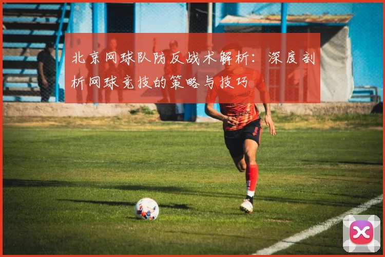 北京网球队防反战术解析：深度剖析网球竞技的策略与技巧