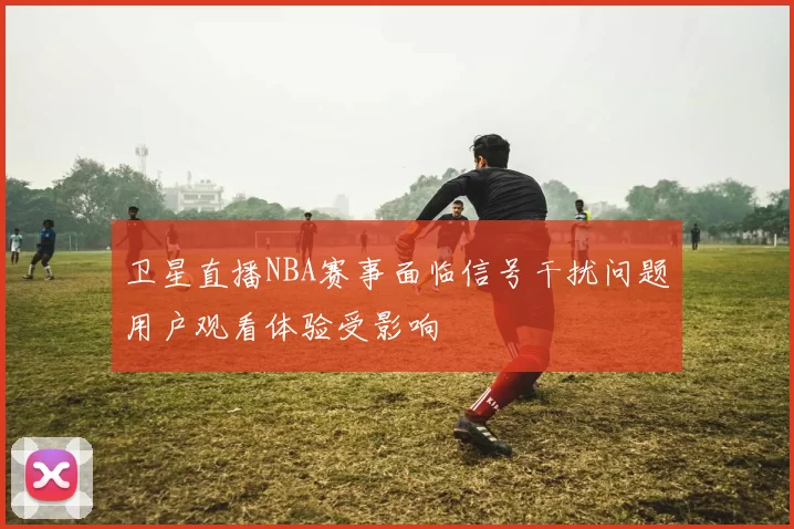 卫星直播NBA赛事面临信号干扰问题用户观看体验受影响