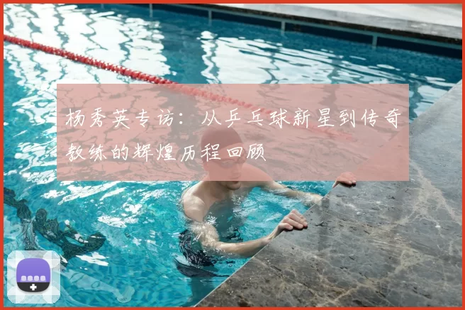 杨秀英专访：从乒乓球新星到传奇教练的辉煌历程回顾