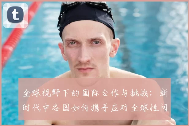 全球视野下的国际合作与挑战：新时代中各国如何携手应对全球性问题