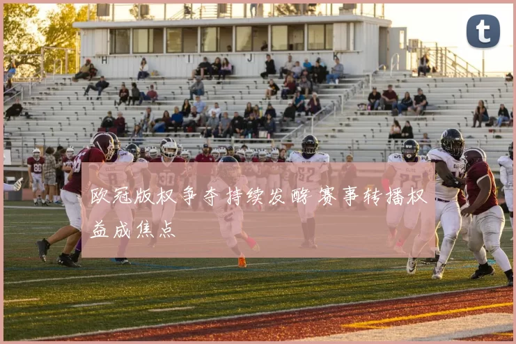 欧冠版权争夺持续发酵 赛事转播权益成焦点